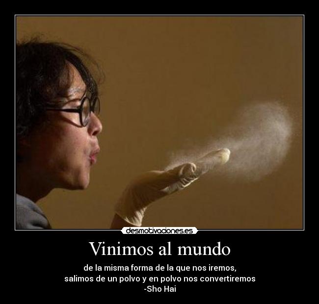 Vinimos al mundo - de la misma forma de la que nos iremos,
salimos de un polvo y en polvo nos convertiremos
-Sho Hai