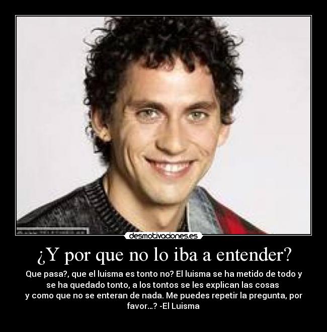 ¿Y por que no lo iba a entender? - Que pasa?, que el luisma es tonto no? El luisma se ha metido de todo y
se ha quedado tonto, a los tontos se les explican las cosas
y como que no se enteran de nada. Me puedes repetir la pregunta, por
favor…? -El Luisma