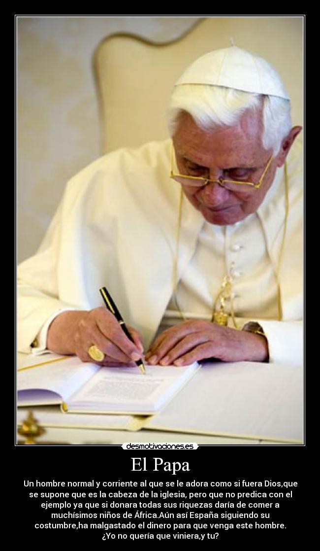 El Papa - Un hombre normal y corriente al que se le adora como si fuera Dios,que
se supone que es la cabeza de la iglesia, pero que no predica con el
ejemplo ya que si donara todas sus riquezas daría de comer a
muchísimos niños de África.Aún así España siguiendo su
costumbre,ha malgastado el dinero para que venga este hombre.
¿Yo no quería que viniera,y tu?