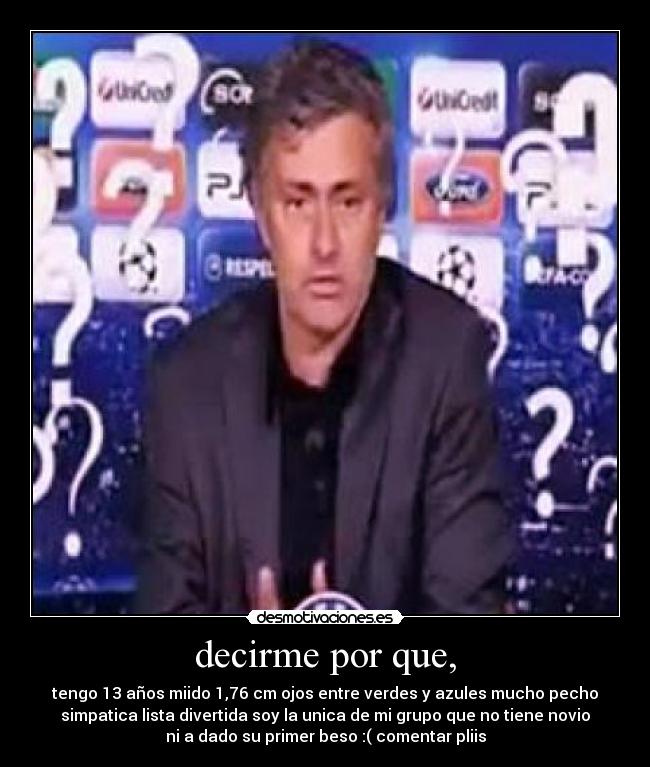 decirme por que, - tengo 13 años miido 1,76 cm ojos entre verdes y azules mucho pecho
simpatica lista divertida soy la unica de mi grupo que no tiene novio
ni a dado su primer beso :( comentar pliis