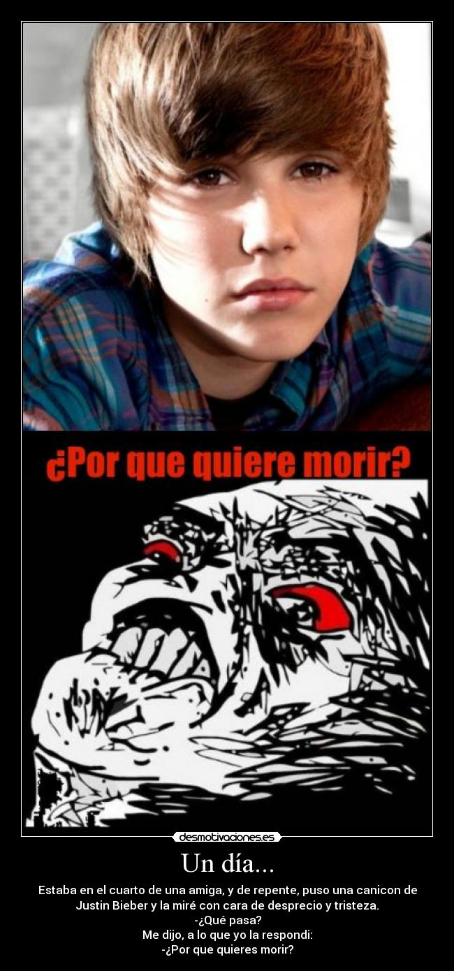 Un día... - Estaba en el cuarto de una amiga, y de repente, puso una canicon de
Justin Bieber y la miré con cara de desprecio y tristeza.
-¿Qué pasa?
Me dijo, a lo que yo la respondi:
-¿Por que quieres morir?