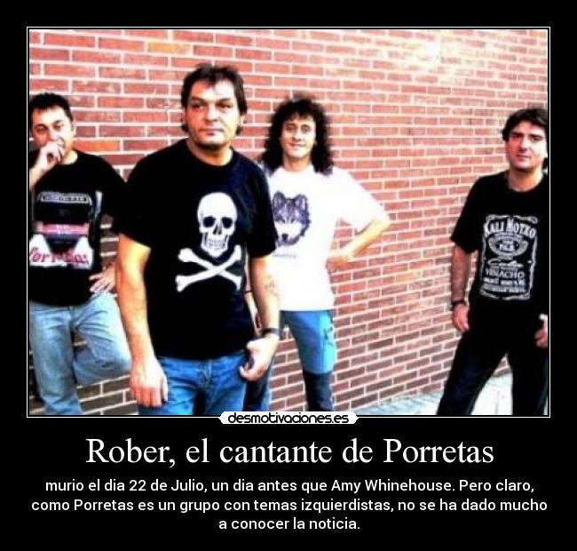 Rober, el cantante de Porretas - murio el dia 22 de Julio, un dia antes que Amy Whinehouse. Pero claro,
como Porretas es un grupo con temas izquierdistas, no se ha dado mucho
a conocer la noticia.