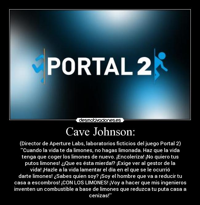 Cave Johnson: - (Director de Aperture Labs, laboratorios ficticios del juego Portal 2)
Cuando la vida te da limones, no hagas limonada. Haz que la vida
tenga que coger los limones de nuevo. ¡Encoleriza! ¡No quiero tus
putos limones! ¿¡Que es ésta mierda!? ¡Exige ver al gestor de la
vida! ¡Hazle a la vida lamentar el día en el que se le ocurrió
darte limones! ¿Sabes quien soy? ¡Soy el hombre que va a reducir tu
casa a escombros! ¡CON LOS LIMONES! ¡Voy a hacer que mis ingenieros
inventen un combustible a base de limones que reduzca tu puta casa a
cenizas!