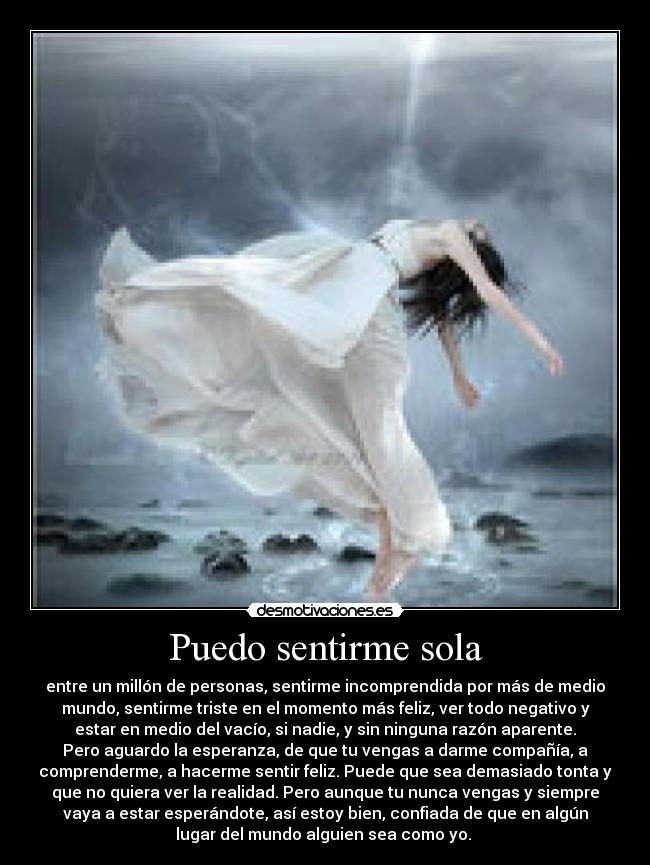 Puedo sentirme sola - entre un millón de personas, sentirme incomprendida por más de medio
mundo, sentirme triste en el momento más feliz, ver todo negativo y
estar en medio del vacío, si nadie, y sin ninguna razón aparente.
Pero aguardo la esperanza, de que tu vengas a darme compañía, a
comprenderme, a hacerme sentir feliz. Puede que sea demasiado tonta y
que no quiera ver la realidad. Pero aunque tu nunca vengas y siempre
vaya a estar esperándote, así estoy bien, confiada de que en algún
lugar del mundo alguien sea como yo. 