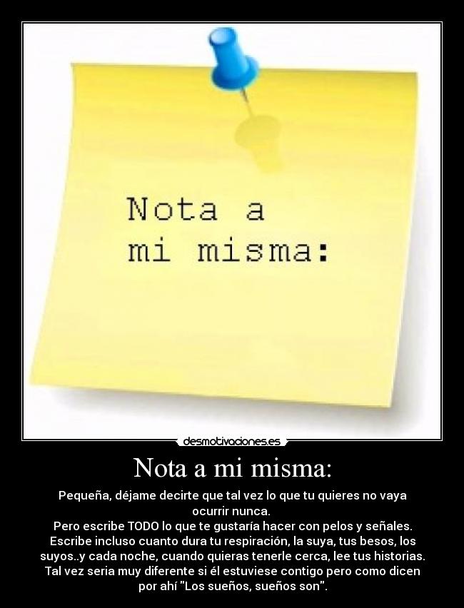 Nota a mi misma: - Pequeña, déjame decirte que tal vez lo que tu quieres no vaya
ocurrir nunca. 
Pero escribe TODO lo que te gustaría hacer con pelos y señales.
Escribe incluso cuanto dura tu respiración, la suya, tus besos, los
suyos..y cada noche, cuando quieras tenerle cerca, lee tus historias.
Tal vez seria muy diferente si él estuviese contigo pero como dicen
por ahí Los sueños, sueños son.