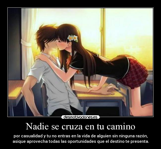 Nadie se cruza en tu camino - por casualidad y tu no entras en la vida de alguien sin ninguna razón,
asique aprovecha todas las oportunidades que el destino te presenta.