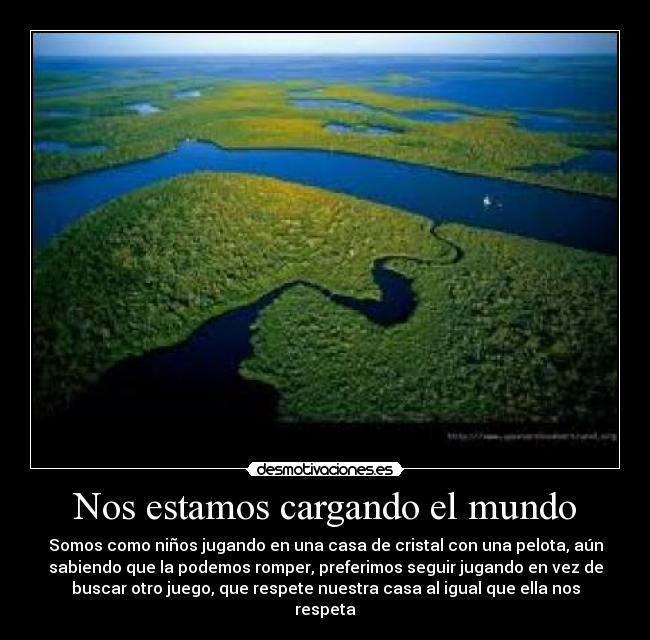 Nos estamos cargando el mundo - Somos como niños jugando en una casa de cristal con una pelota, aún
sabiendo que la podemos romper, preferimos seguir jugando en vez de
buscar otro juego, que respete nuestra casa al igual que ella nos
respeta