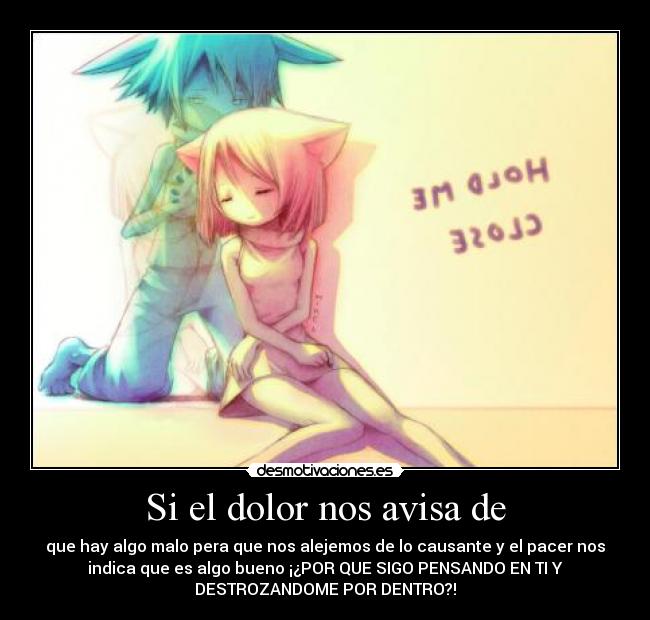 Si el dolor nos avisa de - que hay algo malo pera que nos alejemos de lo causante y el pacer nos
indica que es algo bueno ¡¿POR QUE SIGO PENSANDO EN TI Y
DESTROZANDOME POR DENTRO?!
