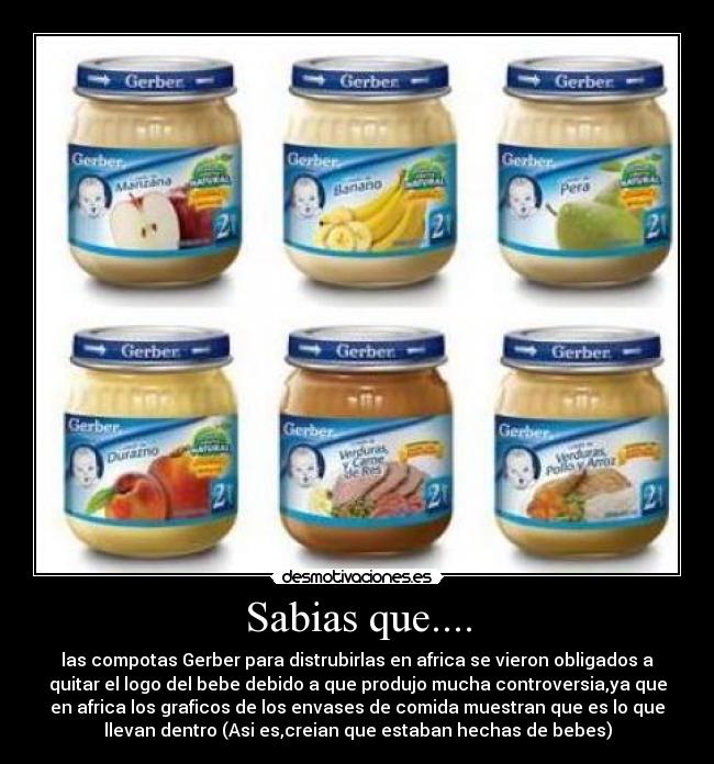 Sabias que.... - las compotas Gerber para distrubirlas en africa se vieron obligados a
quitar el logo del bebe debido a que produjo mucha controversia,ya que
en africa los graficos de los envases de comida muestran que es lo que
llevan dentro (Asi es,creian que estaban hechas de bebes)