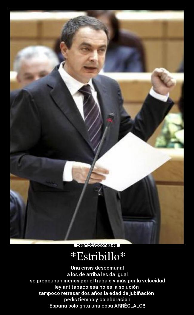 *Estribillo* - Una crisis descomunal
a los de arriba les da igual
se preocupan menos por el trabajo y más por la velocidad
ley antitabaco,esa no es la solución
tampoco retrasar dos años la edad de jubiñación
pedís tiempo y colaboración
España solo grita una cosa ARRÉGLALO!!