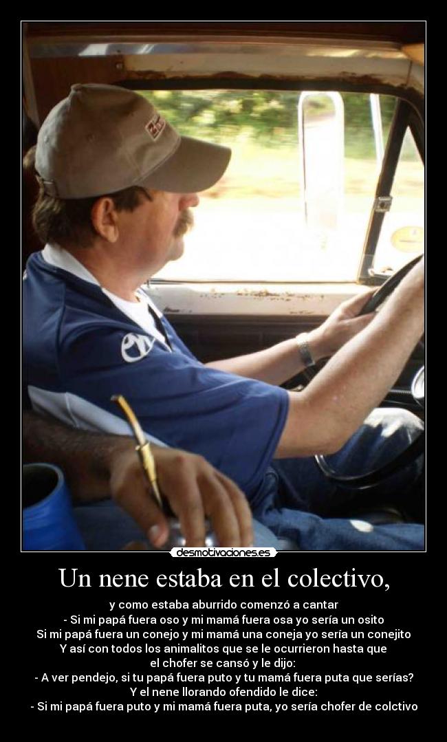 Un nene estaba en el colectivo, - y como estaba aburrido comenzó a cantar
- Si mi papá fuera oso y mi mamá fuera osa yo sería un osito♪
Si mi papá fuera un conejo y mi mamá una coneja yo sería un conejito♪
Y así con todos los animalitos que se le ocurrieron hasta que
el chofer se cansó y le dijo:
- A ver pendejo, si tu papá fuera puto y tu mamá fuera puta que serías?
Y el nene llorando ofendido le dice:
- Si mi papá fuera puto y mi mamá fuera puta, yo sería chofer de colctivo♪