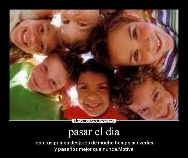 pasar el dia - con tus primos despues de mucho tiempo sin verlos
y pasarlos mejor que nunca.Motiva