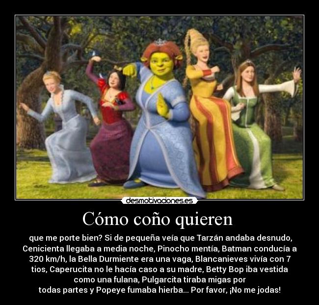 Cómo coño quieren - que me porte bien? Si de pequeña veía que Tarzán andaba desnudo,
Cenicienta llegaba a media noche, Pinocho mentía, Batman conducía a
320 km/h, la Bella Durmiente era una vaga, Blancanieves vivía con 7
tios, Caperucita no le hacía caso a su madre, Betty Bop iba vestida
como una fulana, Pulgarcita tiraba migas por
todas partes y Popeye fumaba hierba... Por favor, ¡No me jodas!