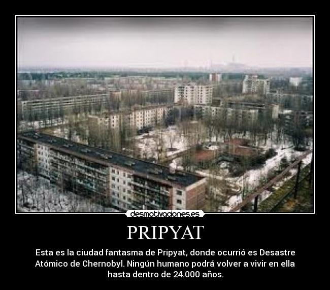 PRIPYAT - Esta es la ciudad fantasma de Pripyat, donde ocurrió es Desastre
Atómico de Chernobyl. Ningún humano podrá volver a vivir en ella
hasta dentro de 24.000 años.