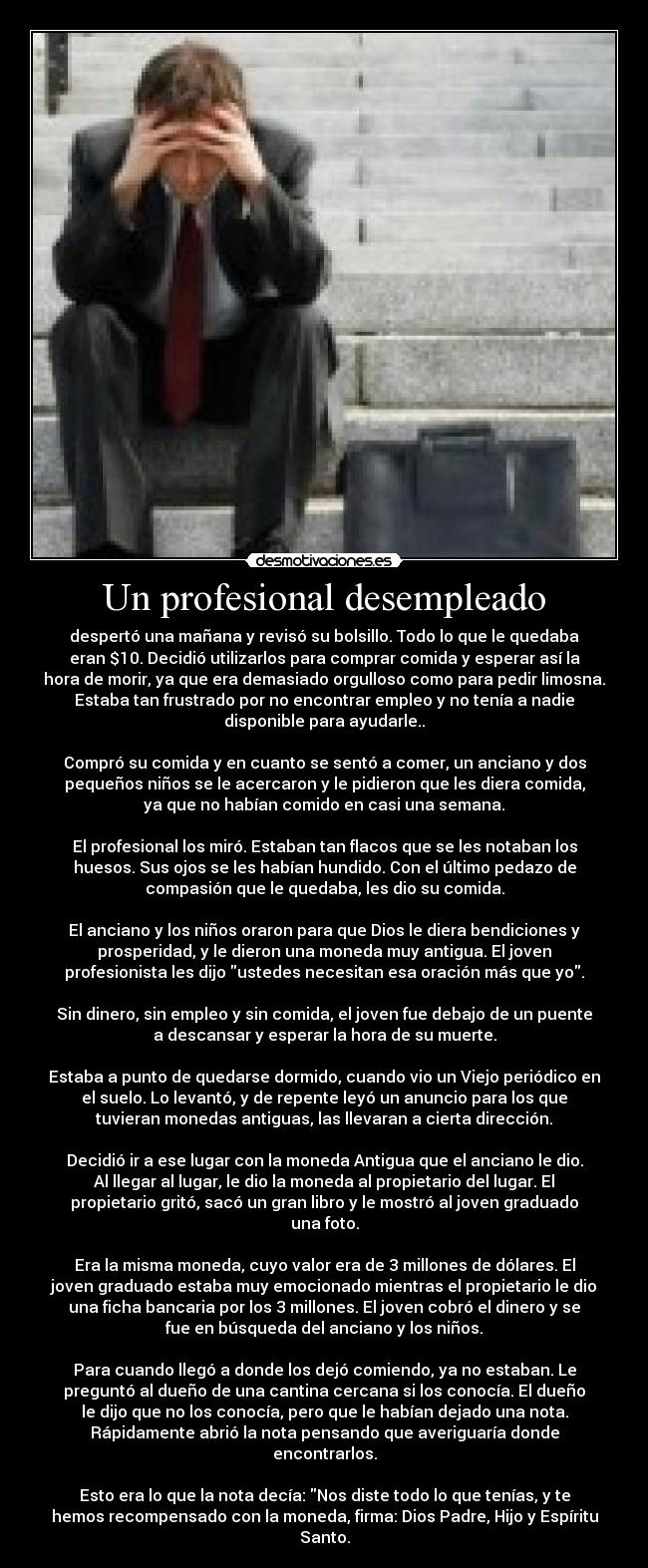 Un profesional desempleado - despertó una mañana y revisó su bolsillo. Todo lo que le quedaba
eran $10. Decidió utilizarlos para comprar comida y esperar así la
hora de morir, ya que era demasiado orgulloso como para pedir limosna.
Estaba tan frustrado por no encontrar empleo y no tenía a nadie
disponible para ayudarle..
Compró su comida y en cuanto se sentó a comer, un anciano y dos
pequeños niños se le acercaron y le pidieron que les diera comida,
ya que no habían comido en casi una semana.
El profesional los miró. Estaban tan flacos que se les notaban los
huesos. Sus ojos se les habían hundido. Con el último pedazo de
compasión que le quedaba, les dio su comida.
El anciano y los niños oraron para que Dios le diera bendiciones y
prosperidad, y le dieron una moneda muy antigua. El joven
profesionista les dijo ustedes necesitan esa oración más que yo.
Sin dinero, sin empleo y sin comida, el joven fue debajo de un puente
a descansar y esperar la hora de su muerte.
Estaba a punto de quedarse dormido, cuando vio un Viejo periódico en
el suelo. Lo levantó, y de repente leyó un anuncio para los que
tuvieran monedas antiguas, las llevaran a cierta dirección.
Decidió ir a ese lugar con la moneda Antigua que el anciano le dio.
Al llegar al lugar, le dio la moneda al propietario del lugar. El
propietario gritó, sacó un gran libro y le mostró al joven graduado
una foto.
Era la misma moneda, cuyo valor era de 3 millones de dólares. El
joven graduado estaba muy emocionado mientras el propietario le dio
una ficha bancaria por los 3 millones. El joven cobró el dinero y se
fue en búsqueda del anciano y los niños.
Para cuando llegó a donde los dejó comiendo, ya no estaban. Le
preguntó al dueño de una cantina cercana si los conocía. El dueño
le dijo que no los conocía, pero que le habían dejado una nota.
Rápidamente abrió la nota pensando que averiguaría donde
encontrarlos.
Esto era lo que la nota decía: Nos diste todo lo que tenías, y te
hemos recompensado con la moneda, firma: Dios Padre, Hijo y Espíritu
Santo.
