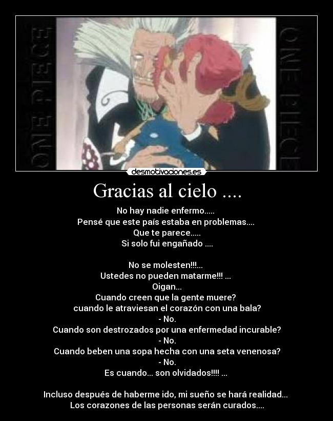 Gracias al cielo .... - No hay nadie enfermo.....
Pensé que este país estaba en problemas....
Que te parece.....
Si solo fui engañado ....
No se molesten!!!...
Ustedes no pueden matarme!!! ...
Oigan...
Cuando creen que la gente muere?
cuando le atraviesan el corazón con una bala?
- No.
Cuando son destrozados por una enfermedad incurable?
- No.
Cuando beben una sopa hecha con una seta venenosa?
- No.
Es cuando... son olvidados!!!! ...
Incluso después de haberme ido, mi sueño se hará realidad...
Los corazones de las personas serán curados....
