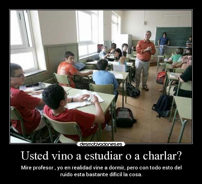 Usted vino a estudiar o a charlar? - Mire profesor , yo en realidad vine a dormir, pero con todo esto del
ruido esta bastante dificil la cosa.