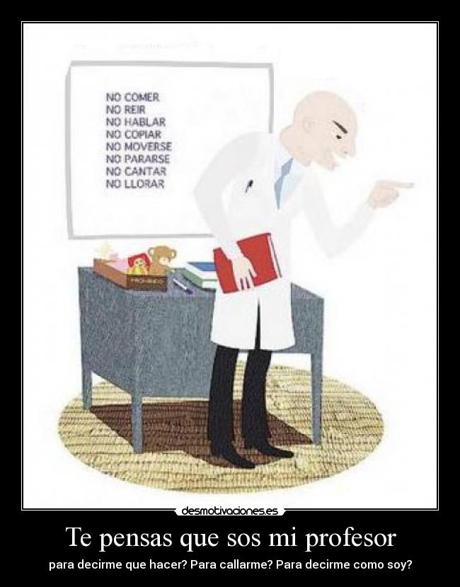 Te pensas que sos mi profesor - para decirme que hacer? Para callarme? Para decirme como soy?