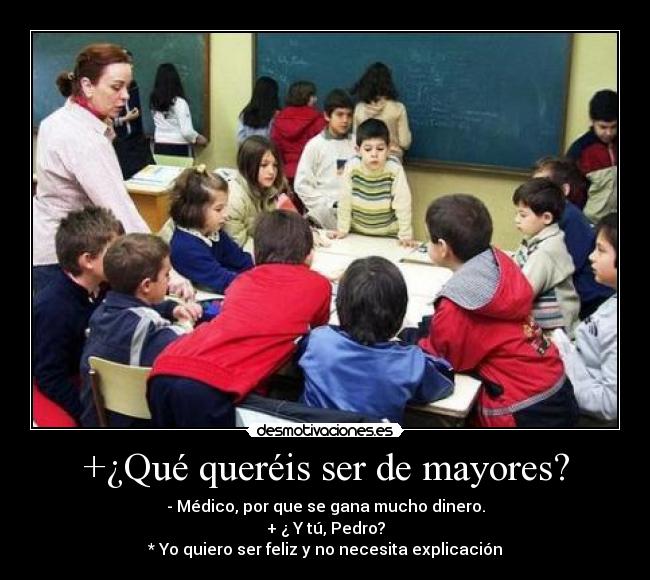 +¿Qué queréis ser de mayores? - - Médico, por que se gana mucho dinero.
+ ¿ Y tú, Pedro?
* Yo quiero ser feliz y no necesita explicación