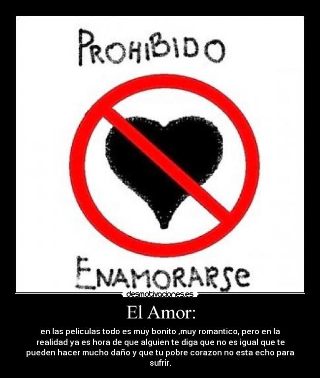 El Amor: - en las peliculas todo es muy bonito ,muy romantico, pero en la
realidad ya es hora de que alguien te diga que no es igual que te
pueden hacer mucho daño y que tu pobre corazon no esta echo para
sufrir.