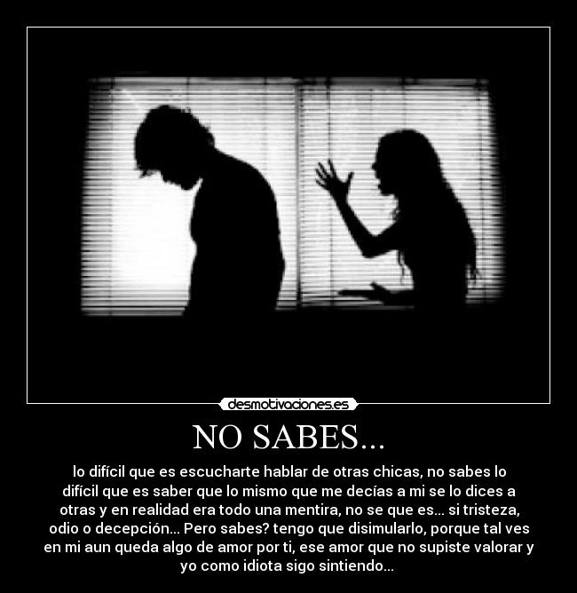 NO SABES... - lo difícil que es escucharte hablar de otras chicas, no sabes lo
difícil que es saber que lo mismo que me decías a mi se lo dices a
otras y en realidad era todo una mentira, no se que es... si tristeza,
odio o decepción... Pero sabes? tengo que disimularlo, porque tal ves
en mi aun queda algo de amor por ti, ese amor que no supiste valorar y
yo como idiota sigo sintiendo...