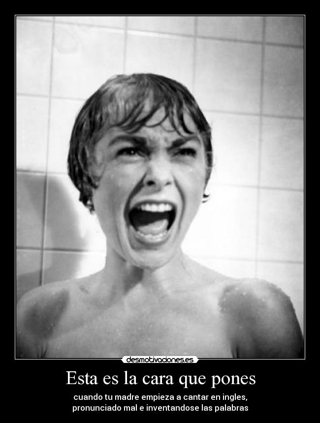 Esta es la cara que pones - cuando tu madre empieza a cantar en ingles,
pronunciado mal e inventandose las palabras