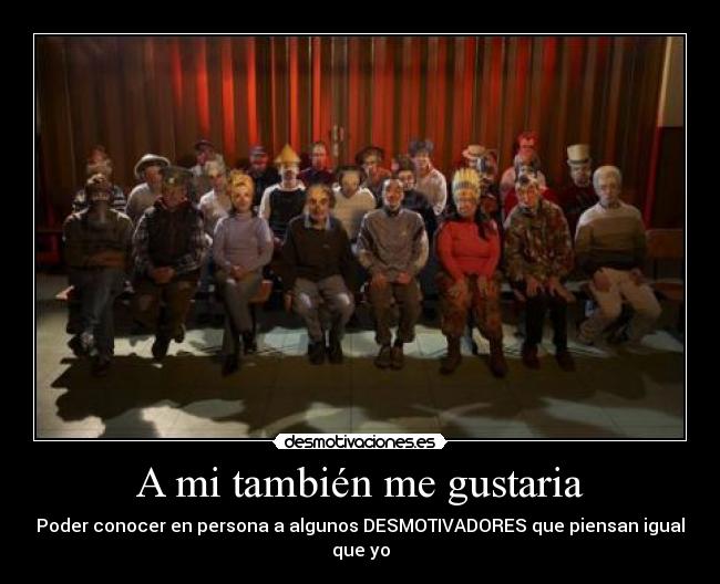 A mi también me gustaria - Poder conocer en persona a algunos DESMOTIVADORES que piensan igual que yo