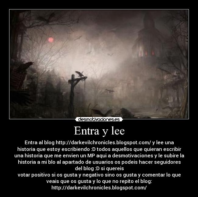 Entra y lee - Entra al blog http://darkevilchronicles.blogspot.com/ y lee una
historia que estoy escribiendo :D todos aquellos que quieran escribir
una historia que me envien un MP aqui a desmotivaciones y le subire la
historia a mi blo al apartado de usuarios os podeis hacer seguidores
del blog :D si quereis
votar positivo si os gusta y negativo sino os gusta y comentar lo que
veais que os gusta y lo que no repito el blog:
http://darkevilchronicles.blogspot.com/