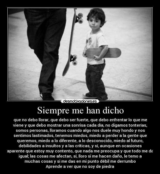 Siempre me han dicho - que no debo llorar, que debo ser fuerte, que debo enfrentar lo que me
viene y que debo mostrar una sonrisa cada día, no digamos tonterías,
somos personas, lloramos cuando algo nos duele muy hondo y nos
sentimos lastimados, tenemos miedos, miedo a perder a la gente que
queremos, miedo a lo diferente, a lo desconocido, miedo al futuro,
debilidades a insultos y a las críticas, y sí, aunque en ocasiones
aparente que estoy muy contento, que nada me preocupa y que todo me da
igual; las cosas me afectan, sí, lloro si me hacen daño, le temo a
muchas cosas y si me das en mi punto débil me derrumbo
Aprende a ver que no soy de piedra