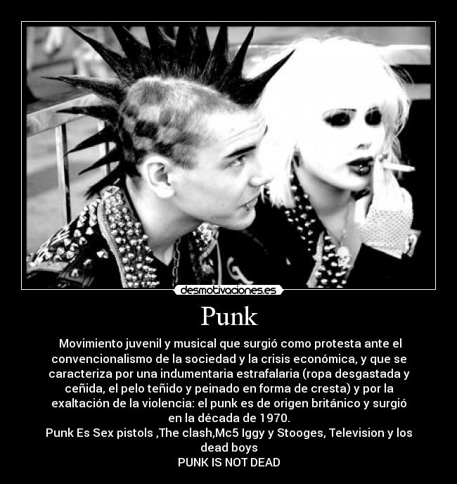 Punk -  Movimiento juvenil y musical que surgió como protesta ante el
convencionalismo de la sociedad y la crisis económica, y que se
caracteriza por una indumentaria estrafalaria (ropa desgastada y
ceñida, el pelo teñido y peinado en forma de cresta) y por la
exaltación de la violencia: el punk es de origen británico y surgió
en la década de 1970.
Punk Es Sex pistols ,The clash,Mc5 Iggy y Stooges, Television y los
dead boys
PUNK IS NOT DEAD