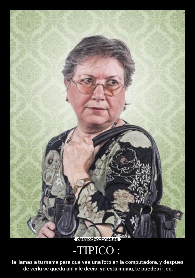 -TIPICO : - la llamas a tu mama para que vea una foto en la computadora, y despues
de verla se queda ahí y le decis -ya está mama, te puedes ir jee.