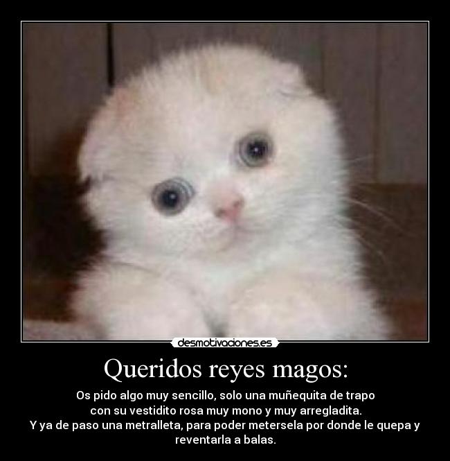 Queridos reyes magos: - Os pido algo muy sencillo, solo una muñequita de trapo
con su vestidito rosa muy mono y muy arregladita.
Y ya de paso una metralleta, para poder metersela por donde le quepa y
reventarla a balas.