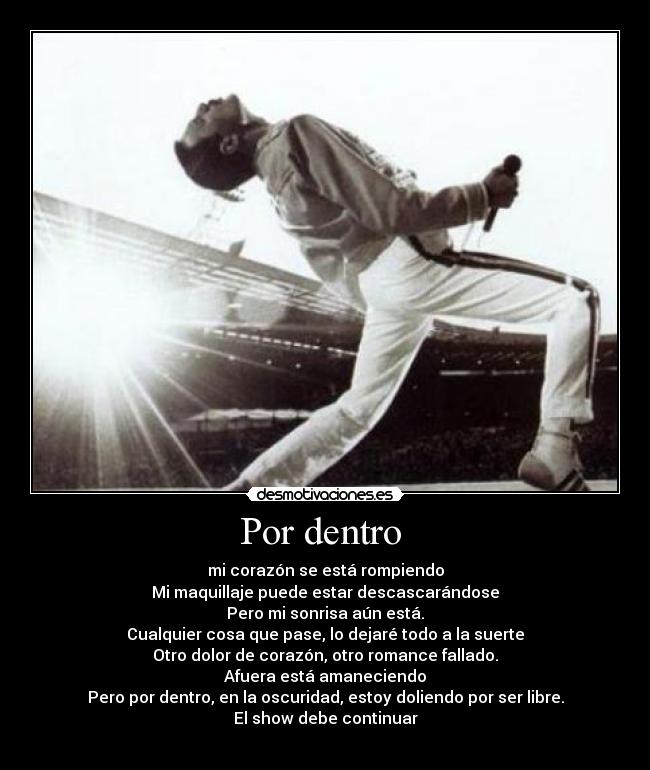 Por dentro - mi corazón se está rompiendo
Mi maquillaje puede estar descascarándose
Pero mi sonrisa aún está.
Cualquier cosa que pase, lo dejaré todo a la suerte
Otro dolor de corazón, otro romance fallado.
Afuera está amaneciendo
Pero por dentro, en la oscuridad, estoy doliendo por ser libre.
El show debe continuar
