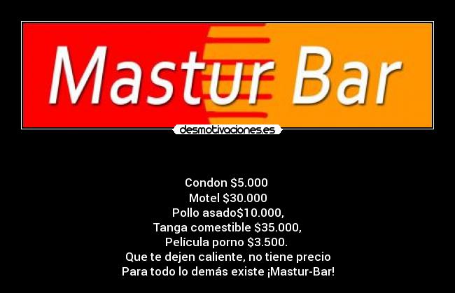 - Condon $5.000
Motel $30.000
Pollo asado$10.000,
Tanga comestible $35.000,
Película porno $3.500.
Que te dejen caliente, no tiene precio
Para todo lo demás existe ¡Mastur-Bar!