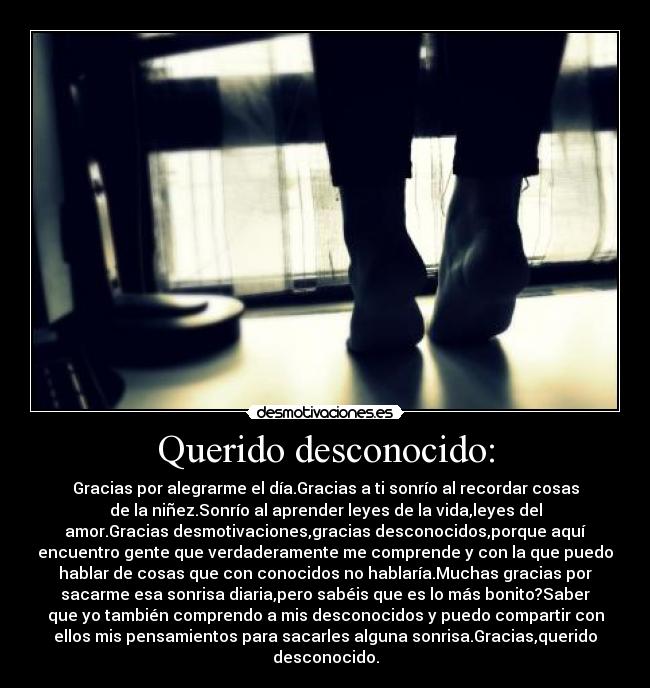 Querido desconocido: - Gracias por alegrarme el día.Gracias a ti sonrío al recordar cosas
de la niñez.Sonrío al aprender leyes de la vida,leyes del
amor.Gracias desmotivaciones,gracias desconocidos,porque aquí
encuentro gente que verdaderamente me comprende y con la que puedo
hablar de cosas que con conocidos no hablaría.Muchas gracias por
sacarme esa sonrisa diaria,pero sabéis que es lo más bonito?Saber
que yo también comprendo a mis desconocidos y puedo compartir con
ellos mis pensamientos para sacarles alguna sonrisa.Gracias,querido
desconocido.