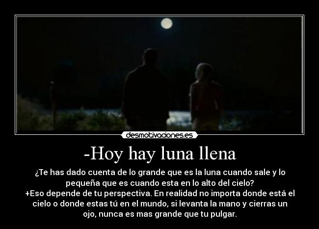 -Hoy hay luna llena - ¿Te has dado cuenta de lo grande que es la luna cuando sale y lo
pequeña que es cuando esta en lo alto del cielo?
+Eso depende de tu perspectiva. En realidad no importa donde está el
cielo o donde estas tú en el mundo, si levanta la mano y cierras un
ojo, nunca es mas grande que tu pulgar.