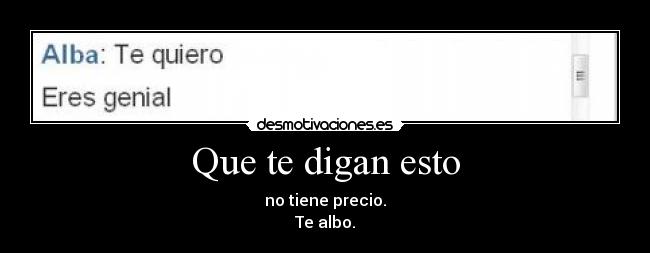 Que te digan esto - no tiene precio.
Te albo.