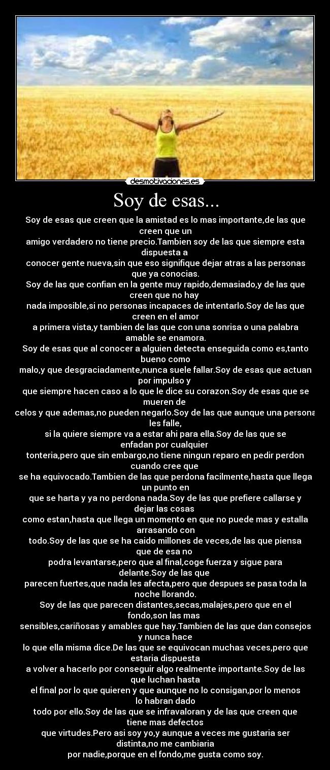 Soy de esas... - Soy de esas que creen que la amistad es lo mas importante,de las que
creen que un
amigo verdadero no tiene precio.Tambien soy de las que siempre esta
dispuesta a 
conocer gente nueva,sin que eso signifique dejar atras a las personas
que ya conocias.
Soy de las que confian en la gente muy rapido,demasiado,y de las que
creen que no hay 
nada imposible,si no personas incapaces de intentarlo.Soy de las que
creen en el amor
a primera vista,y tambien de las que con una sonrisa o una palabra
amable se enamora.
Soy de esas que al conocer a alguien detecta enseguida como es,tanto
bueno como
malo,y que desgraciadamente,nunca suele fallar.Soy de esas que actuan
por impulso y 
que siempre hacen caso a lo que le dice su corazon.Soy de esas que se
mueren de 
celos y que ademas,no pueden negarlo.Soy de las que aunque una persona
les falle,
si la quiere siempre va a estar ahi para ella.Soy de las que se
enfadan por cualquier 
tonteria,pero que sin embargo,no tiene ningun reparo en pedir perdon
cuando cree que 
se ha equivocado.Tambien de las que perdona facilmente,hasta que llega
un punto en
que se harta y ya no perdona nada.Soy de las que prefiere callarse y
dejar las cosas 
como estan,hasta que llega un momento en que no puede mas y estalla
arrasando con
todo.Soy de las que se ha caido millones de veces,de las que piensa
que de esa no 
podra levantarse,pero que al final,coge fuerza y sigue para
delante.Soy de las que 
parecen fuertes,que nada les afecta,pero que despues se pasa toda la
noche llorando.
Soy de las que parecen distantes,secas,malajes,pero que en el
fondo,son las mas 
sensibles,cariñosas y amables que hay.Tambien de las que dan consejos
y nunca hace
lo que ella misma dice.De las que se equivocan muchas veces,pero que
estaria dispuesta
a volver a hacerlo por conseguir algo realmente importante.Soy de las
que luchan hasta
el final por lo que quieren y que aunque no lo consigan,por lo menos
lo habran dado
todo por ello.Soy de las que se infravaloran y de las que creen que
tiene mas defectos
que virtudes.Pero asi soy yo,y aunque a veces me gustaria ser
distinta,no me cambiaria
por nadie,porque en el fondo,me gusta como soy.