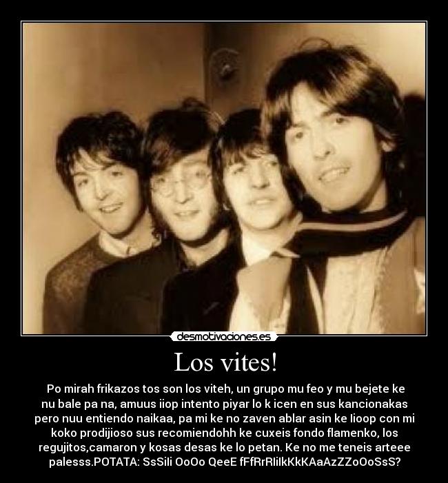 Los vites! - Po mirah frikazos tos son los viteh, un grupo mu feo y mu bejete ke
nu bale pa na, amuus iiop intento piyar lo k icen en sus kancionakas
pero nuu entiendo naikaa, pa mi ke no zaven ablar asin ke Iioop con mi
koko prodijioso sus recomiendohh ke cuxeis fondo flamenko, los
regujitos,camaron y kosas desas ke lo petan. Ke no me teneis arteee
palesss.POTATA: SsSiIi OoOo QeeE fFfRrRIiIkKkKAaAzZZoOoSsS?