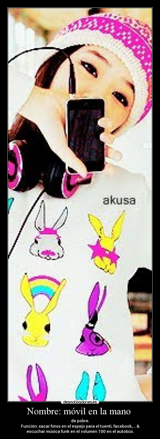 Nombre: móvil en la mano  - de pobre.
Función: sacar fotos en el espejo para el tuenti, facebook,... &
escuchar música funk en el volumen 100 en el autobús.