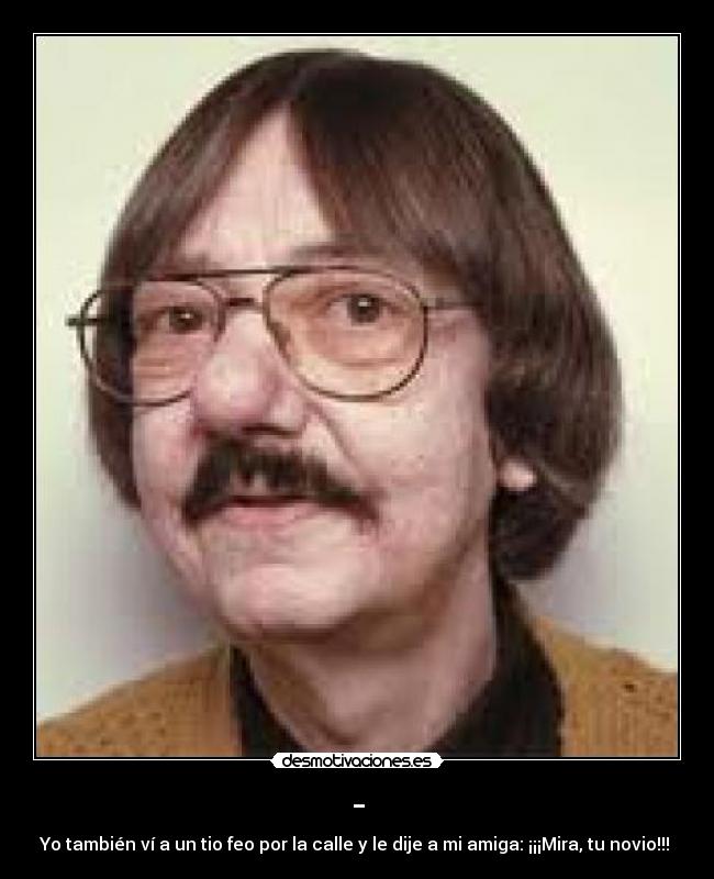 - - Yo también ví a un tio feo por la calle y le dije a mi amiga: ¡¡¡Mira, tu novio!!!