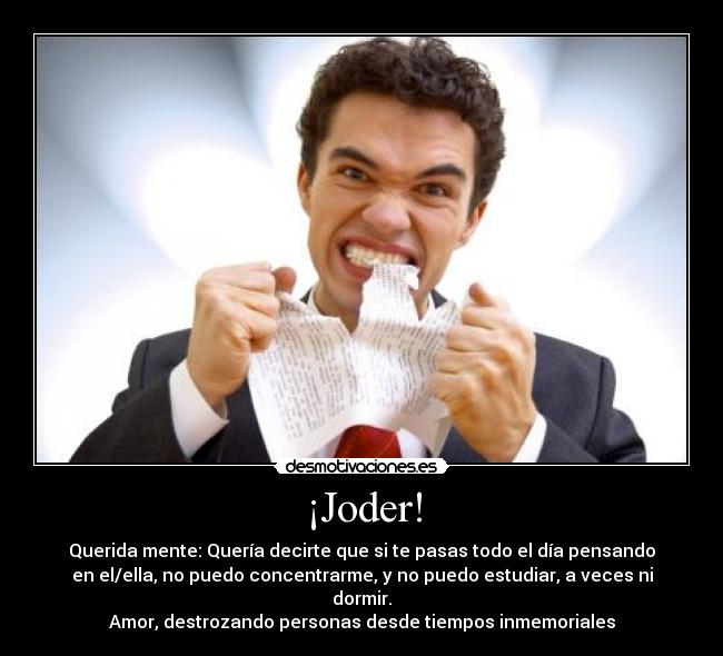 ¡Joder! - Querida mente: Quería decirte que si te pasas todo el día pensando
en el/ella, no puedo concentrarme, y no puedo estudiar, a veces ni
dormir.
Amor, destrozando personas desde tiempos inmemoriales