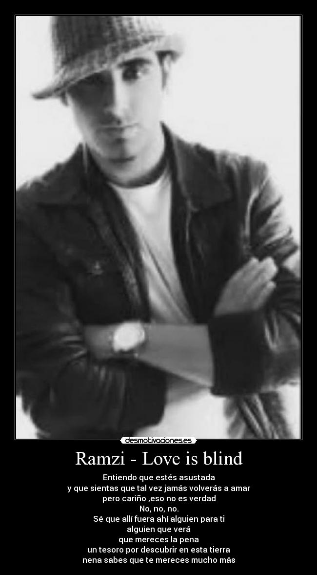 Ramzi - Love is blind - Entiendo que estés asustada
y que sientas que tal vez jamás volverás a amar
pero cariño ,eso no es verdad
No, no, no.
Sé que allí fuera ahí alguien para ti
alguien que verá
que mereces la pena
un tesoro por descubrir en esta tierra
nena sabes que te mereces mucho más