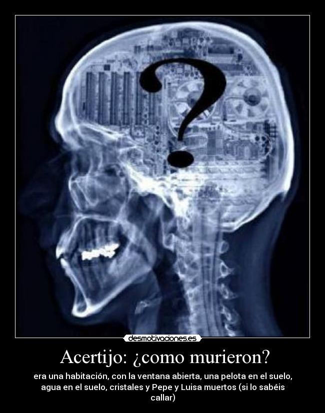  Acertijo: ¿como murieron? - era una habitación, con la ventana abierta, una pelota en el suelo,
agua en el suelo, cristales y Pepe y Luisa muertos (si lo sabéis
callar)