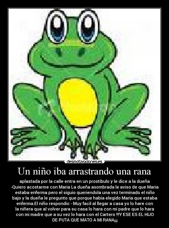 Un niño iba arrastrando una rana - aplastada por la calle entra en un prostibulo y le dice a la dueña
-Quiero acostarme con Maria La dueña asombrada le aviso de que Maria
estaba enferma pero el siguio queriendola una vez terminado el niño
bajo y la dueña le pregunto que porque habia elegido Maria que estaba
enferma.El niño respondio - Muy facil al llegar a casa yo lo hare con
la niñera que al volver para su casa lo hara con mi padre que lo hara
con mi madre que a su vez lo hara con el Cartero !!!Y ESE ES EL HIJO
DE PUTA QUE MATO A MI RANA¡¡¡