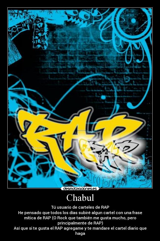 Chabul - Tú usuario de carteles de RAP
He pensado que todos los días subiré algun cartel con una frase
mítica de RAP (O Rock que también me gusta mucho, pero
principalmente de RAP)
Así que si te gusta el RAP agregame y te mandare el cartel diario que
haga