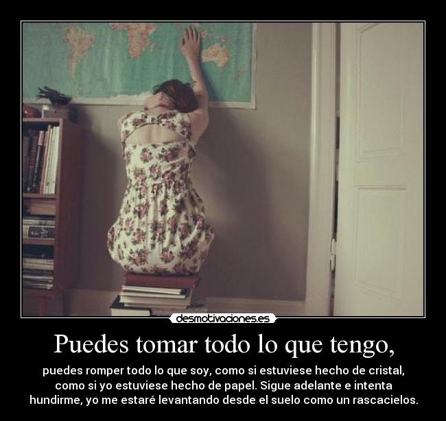 Puedes tomar todo lo que tengo, - puedes romper todo lo que soy, como si estuviese hecho de cristal,
como si yo estuviese hecho de papel. Sigue adelante e intenta
hundirme, yo me estaré levantando desde el suelo como un rascacielos.