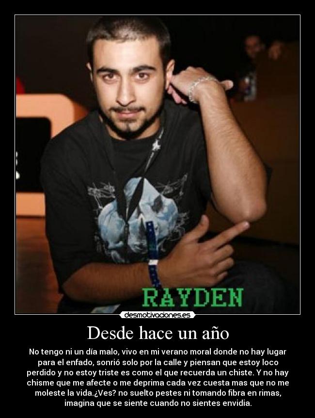 Desde hace un año - No tengo ni un día malo, vivo en mi verano moral donde no hay lugar
para el enfado, sonrió solo por la calle y piensan que estoy loco
perdido y no estoy triste es como el que recuerda un chiste. Y no hay
chisme que me afecte o me deprima cada vez cuesta mas que no me
moleste la vida.¿Ves? no suelto pestes ni tomando fibra en rimas,
imagina que se siente cuando no sientes envidia.