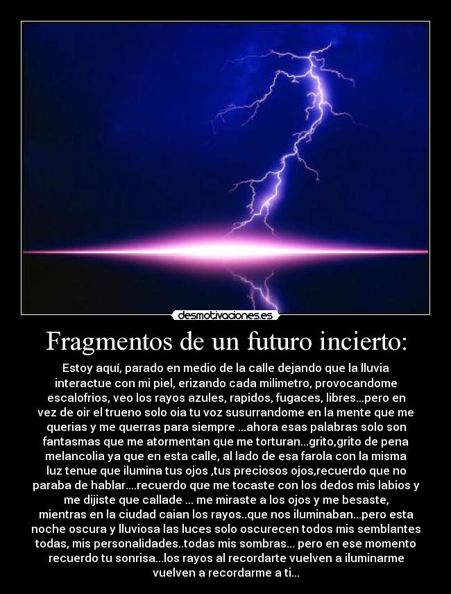 Fragmentos de un futuro incierto: - Estoy aquí, parado en medio de la calle dejando que la lluvia
interactue con mi piel, erizando cada milimetro, provocandome
escalofrios, veo los rayos azules, rapidos, fugaces, libres...pero en
vez de oir el trueno solo oia tu voz susurrandome en la mente que me
querias y me querras para siempre ...ahora esas palabras solo son
fantasmas que me atormentan que me torturan...grito,grito de pena
melancolia ya que en esta calle, al lado de esa farola con la misma
luz tenue que ilumina tus ojos ,tus preciosos ojos,recuerdo que no
paraba de hablar....recuerdo que me tocaste con los dedos mis labios y
me dijiste que callade ... me miraste a los ojos y me besaste,
mientras en la ciudad caian los rayos..que nos iluminaban...pero esta
noche oscura y lluviosa las luces solo oscurecen todos mis semblantes
todas, mis personalidades..todas mis sombras... pero en ese momento
recuerdo tu sonrisa...los rayos al recordarte vuelven a iluminarme
vuelven a recordarme a ti...