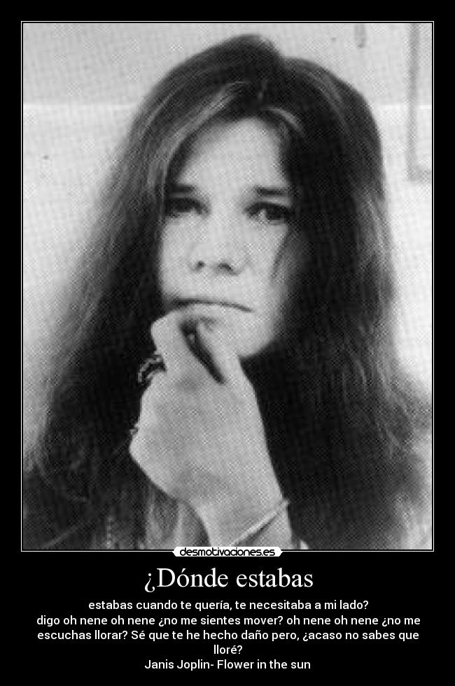 ¿Dónde estabas - estabas cuando te quería, te necesitaba a mi lado?
digo oh nene oh nene ¿no me sientes mover? oh nene oh nene ¿no me
escuchas llorar? Sé que te he hecho daño pero, ¿acaso no sabes que
lloré?
Janis Joplin- Flower in the sun